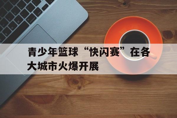 JIU YOU GAME-包含青少年篮球“快闪赛”在各大城市火爆开展的词条